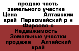 продаю часть земельного участка › Цена ­ 600 000 - Алтайский край, Первомайский р-н, Фирсово с. Недвижимость » Земельные участки продажа   . Алтайский край